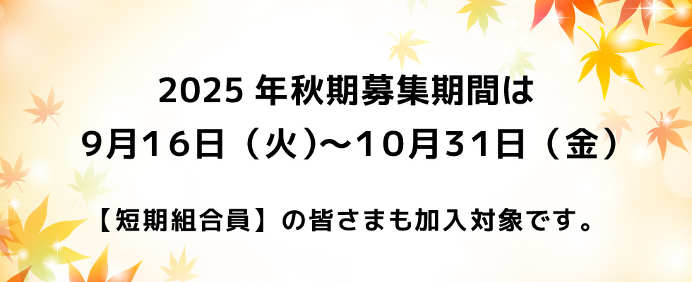 2025年秋期募集期間は９月１６日（火）〜１０月３１日（金）【短期組合員】の皆さまも加入対象です。